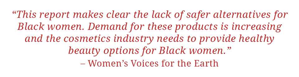 Quote: "This report makes clear the lack of safer alternatives for Black women.  Demand for these products is increasing and the cosmetics industry needs to provide healthy beauty options for Black women." - Women's Voices for the Earth